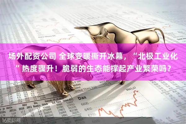 场外配资公司 全球变暖撕开冰幕，“北极工业化”热度骤升！脆弱的生态能撑起产业繁荣吗？