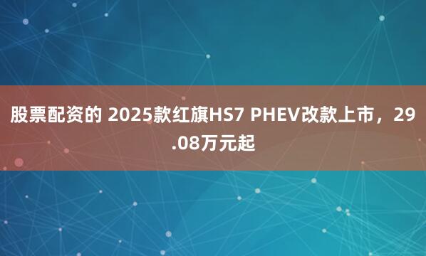 股票配资的 2025款红旗HS7 PHEV改款上市，29.08万元起