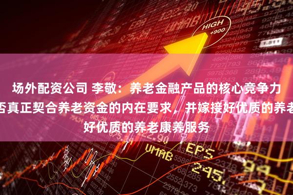 场外配资公司 李敬：养老金融产品的核心竞争力在于其能否真正契合养老资金的内在要求，并嫁接好优质的养老康养服务