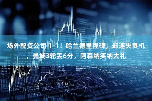 场外配资公司 1-1！哈兰德里程碑，却连失良机，曼城3轮丢6分，阿森纳笑纳大礼