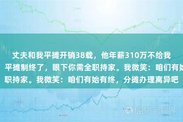 丈夫和我平摊开销38载,他年薪310万不给我一分。离职那天,他讲:平摊制终了,眼下你需全职持家。我微笑:咱们有始有终,分摊办理离异吧