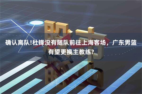 确认离队!杜锋没有随队前往上海客场，广东男篮有望更换主教练?