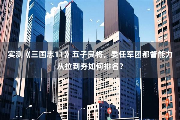 实测《三国志11》五子良将，委任军团都督能力从拉到夯如何排名？