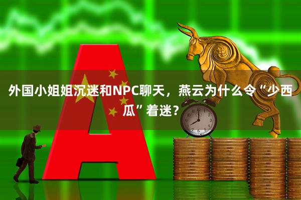 外国小姐姐沉迷和NPC聊天，燕云为什么令“少西瓜”着迷？