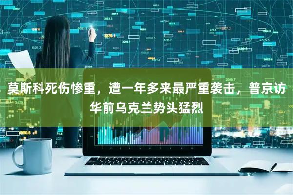莫斯科死伤惨重，遭一年多来最严重袭击，普京访华前乌克兰势头猛烈