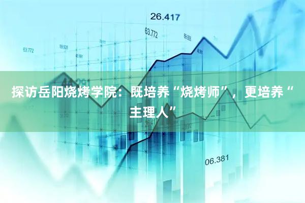 探访岳阳烧烤学院：既培养“烧烤师”，更培养“主理人”