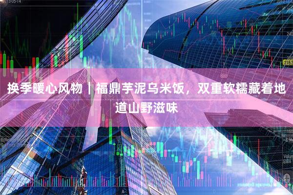 换季暖心风物｜福鼎芋泥乌米饭，双重软糯藏着地道山野滋味