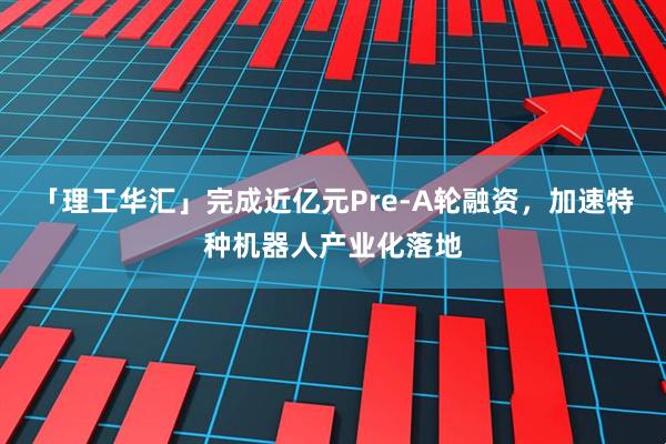 「理工华汇」完成近亿元Pre-A轮融资,加速特种机器人产业化落地