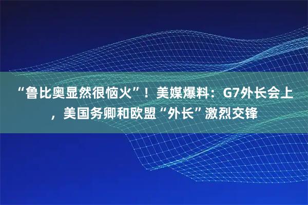 “鲁比奥显然很恼火”！美媒爆料：G7外长会上，美国务卿和欧盟“外长”激烈交锋