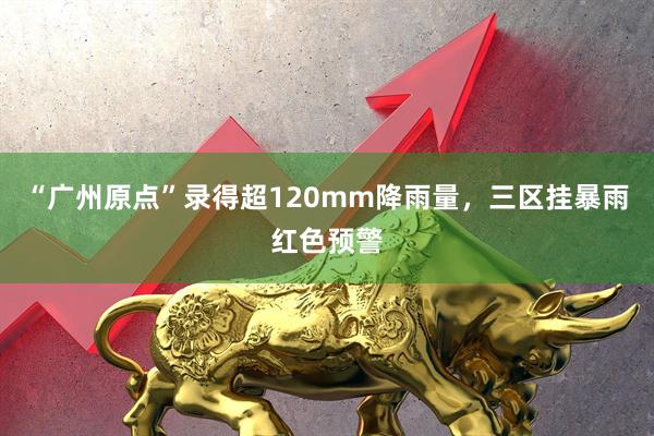 “广州原点”录得超120mm降雨量，三区挂暴雨红色预警