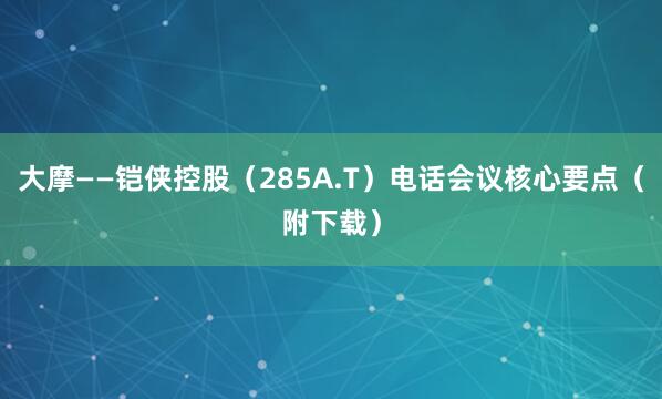 大摩——铠侠控股（285A.T）电话会议核心要点（附下载）