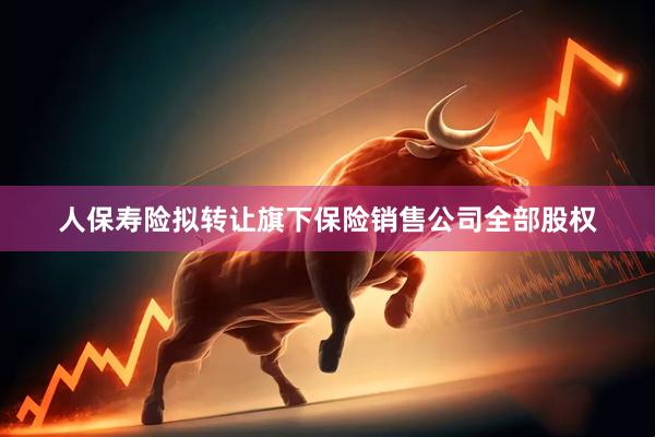 人保寿险拟转让旗下保险销售公司全部股权