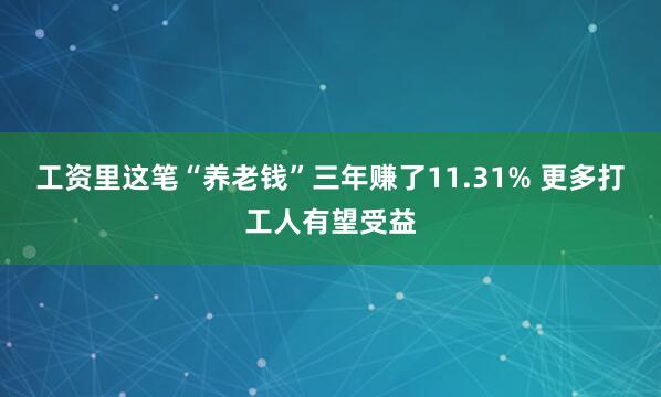 工资里这笔“养老钱”三年赚了11.31% 更多打工人有望受益