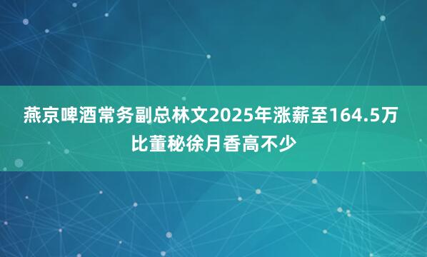 燕京啤酒常务副总林文2025年涨薪至164.5万 比董秘徐月香高不少