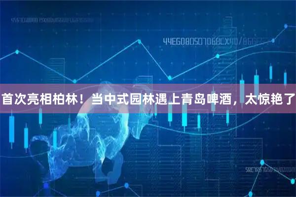 首次亮相柏林！当中式园林遇上青岛啤酒，太惊艳了