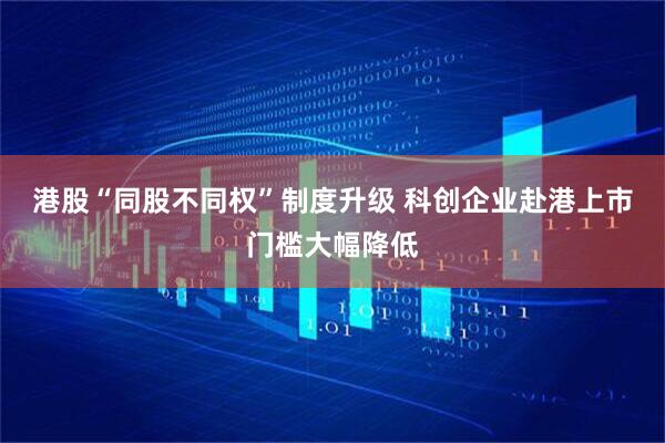 港股“同股不同权”制度升级 科创企业赴港上市门槛大幅降低