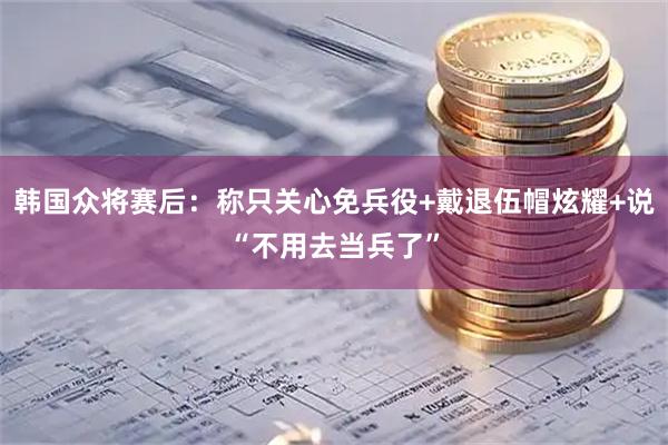 韩国众将赛后:称只关心免兵役+戴退伍帽炫耀+说“不用去当兵了”